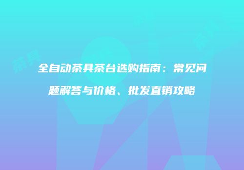 全自动茶具茶台选购指南：常见问题解答与价格、批发直销攻略