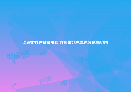 全国茶叶产地及电话(我国茶叶产地对消费者影响)