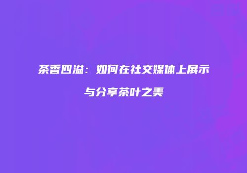 茶香四溢：如何在社交媒体上展示与分享茶叶之美