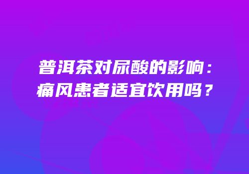普洱茶对尿酸的影响：痛风患者适宜饮用吗？