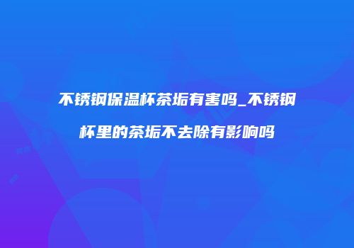 不锈钢保温杯茶垢有害吗_不锈钢杯里的茶垢不去除有影响吗