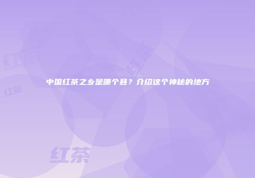 中国红茶之乡是哪个县？介绍这个神秘的地方
