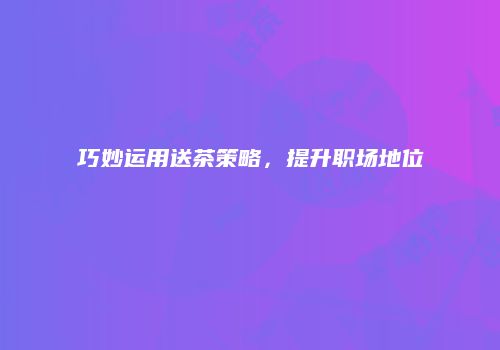 巧妙运用送茶策略，提升职场地位