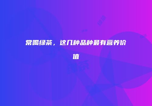 常喝绿茶，这几种品种最有营养价值