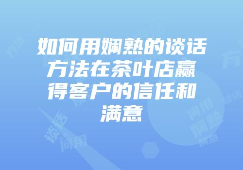 如何用娴熟的谈话方法在茶叶店赢得客户的信任和满意