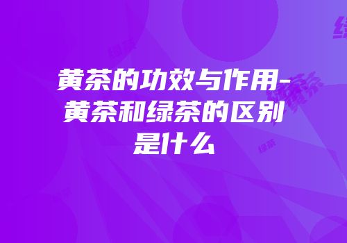 黄茶的功效与作用-黄茶和绿茶的区别是什么