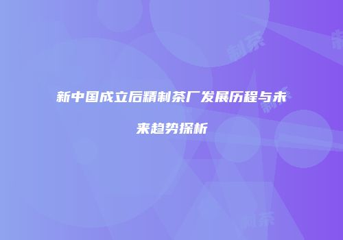 新中国成立后精制茶厂发展历程与未来趋势探析