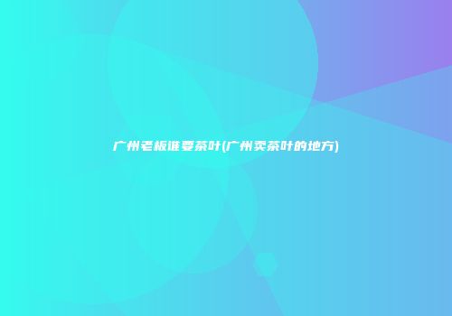 广州老板谁要茶叶(广州卖茶叶的地方)