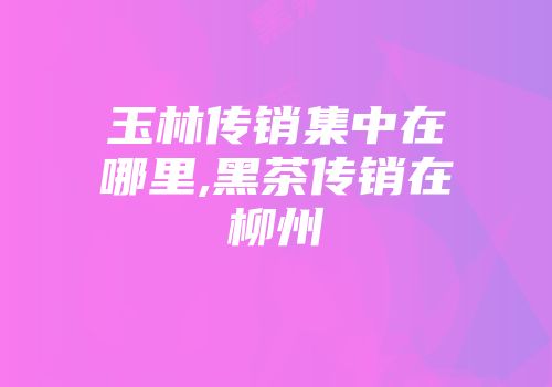 玉林传销集中在哪里,黑茶传销在柳州