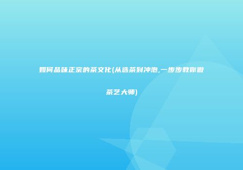 如何品味正宗的茶文化(从选茶到冲泡,一步步教你做茶艺大师)