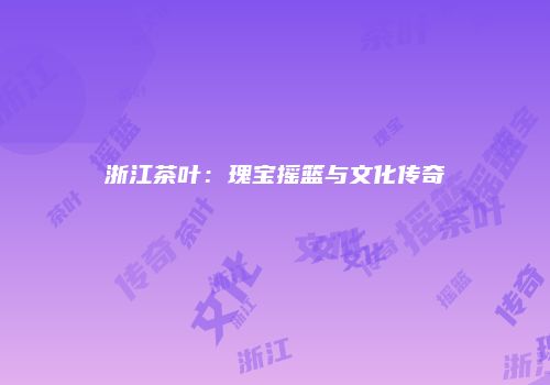 浙江茶叶：瑰宝摇篮与文化传奇