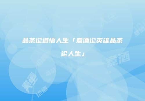 品茶论道悟人生「煮酒论英雄品茶论人生」