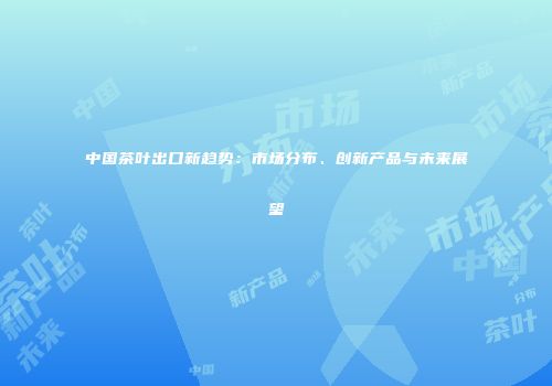 中国茶叶出口新趋势：市场分布、创新产品与未来展望