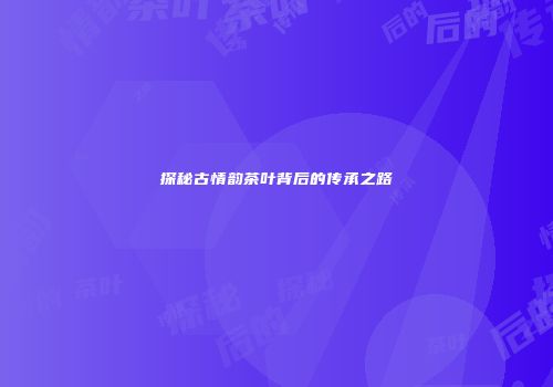 探秘古情韵茶叶背后的传承之路