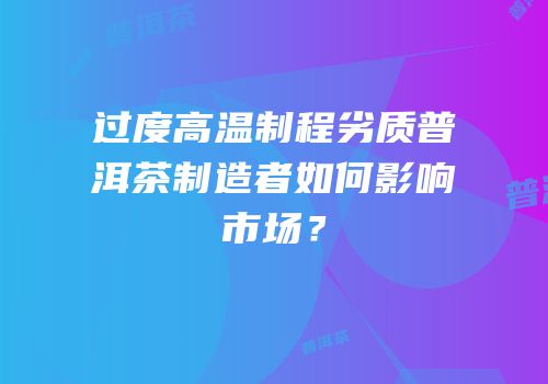 过度高温制程劣质普洱茶制造者如何影响市场？