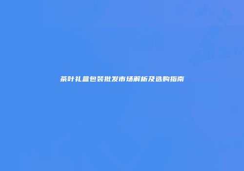 茶叶礼盒包装批发市场解析及选购指南