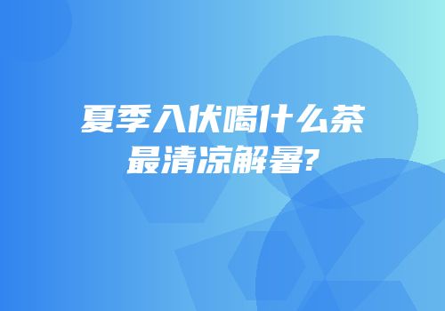 夏季入伏喝什么茶最清凉解暑?