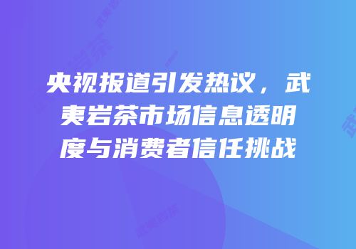 央视报道引发热议，武夷岩茶市场信息透明度与消费者信任挑战