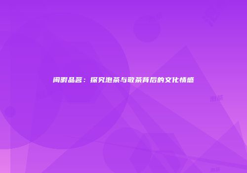 闲暇品茗：探究泡茶与敬茶背后的文化情感