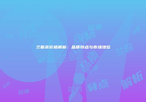 兰馨茶价格解析：品质特点与市场地位