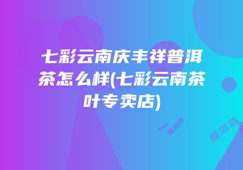 七彩云南庆丰祥普洱茶怎么样(七彩云南茶叶专卖店)