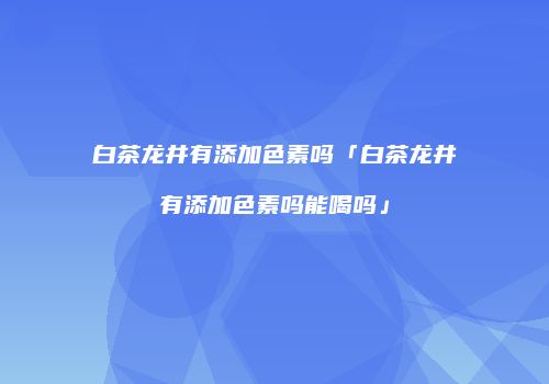 白茶龙井有添加色素吗「白茶龙井有添加色素吗能喝吗」