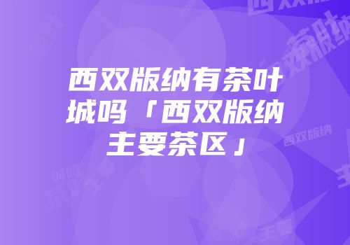 西双版纳有茶叶城吗「西双版纳主要茶区」