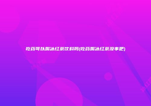 吃药可以喝冰红茶饮料吗(吃药喝冰红茶没事吧)
