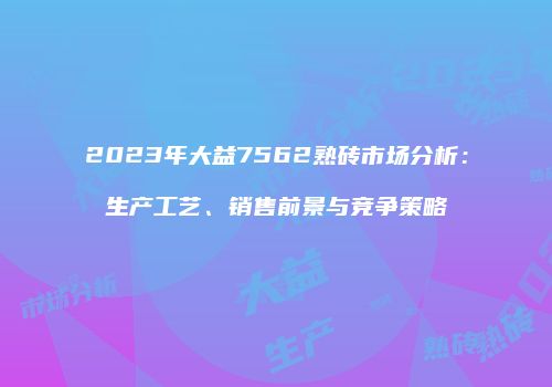 2023年大益7562熟砖市场分析：生产工艺、销售前景与竞争策略