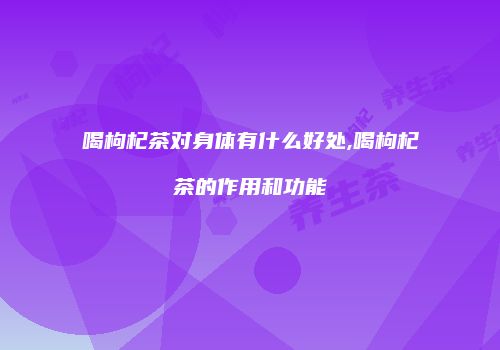 喝枸杞茶对身体有什么好处,喝枸杞茶的作用和功能