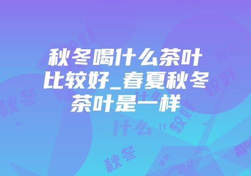 秋冬喝什么茶叶比较好_春夏秋冬茶叶是一样