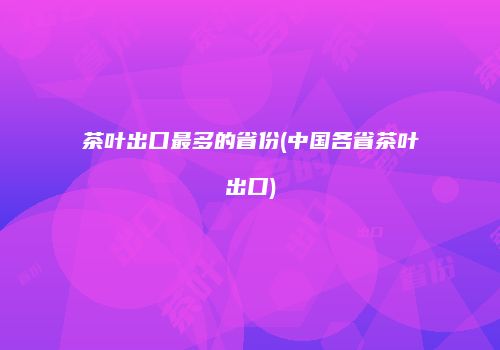 茶叶出口最多的省份(中国各省茶叶出口)