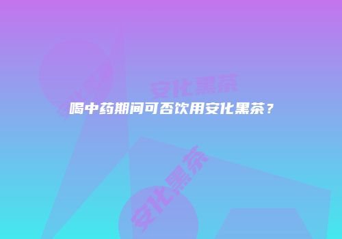 喝中药期间可否饮用安化黑茶？