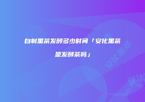 自制黑茶发酵多少时间「安化黑茶是发酵茶吗」