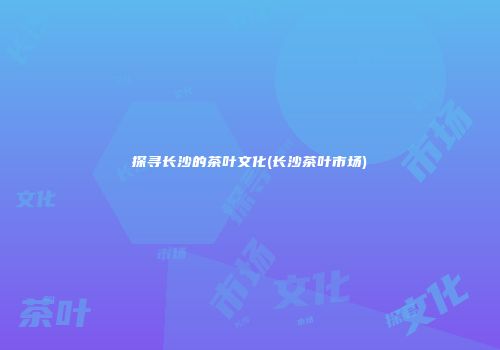 探寻长沙的茶叶文化(长沙茶叶市场)