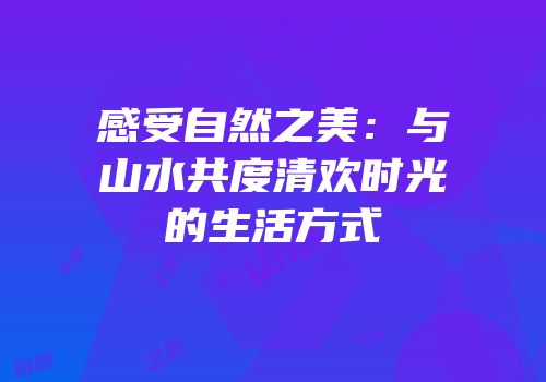 感受自然之美：与山水共度清欢时光的生活方式