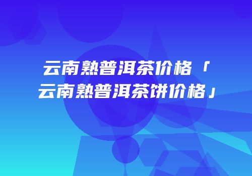云南熟普洱茶价格「云南熟普洱茶饼价格」