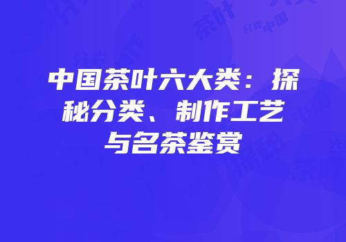 中国茶叶六大类：探秘分类、制作工艺与名茶鉴赏