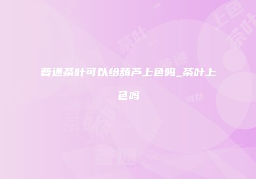 普通茶叶可以给葫芦上色吗_茶叶上色吗