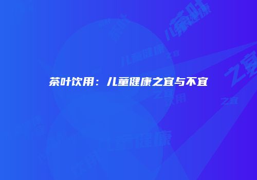 茶叶饮用：儿童健康之宜与不宜