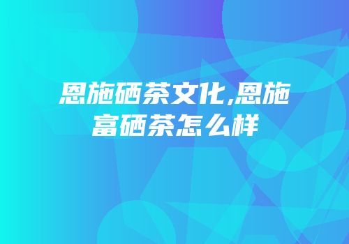恩施硒茶文化,恩施富硒茶怎么样