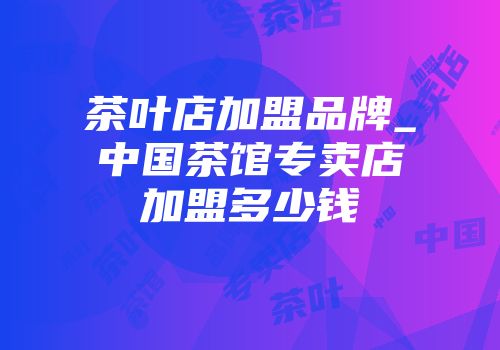 茶叶店加盟品牌_中国茶馆专卖店加盟多少钱
