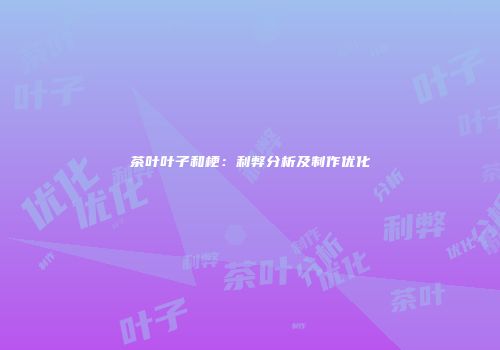 茶叶叶子和梗：利弊分析及制作优化