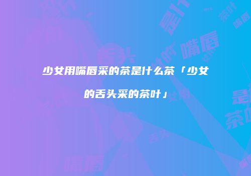 少女用嘴唇采的茶是什么茶「少女的舌头采的茶叶」