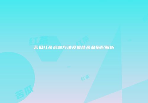 苦瓜红茶泡制方法及最佳茶品搭配解析