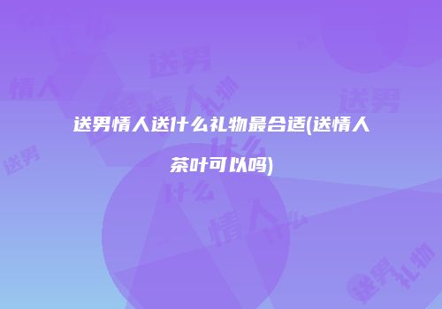 送男情人送什么礼物最合适(送情人茶叶可以吗)
