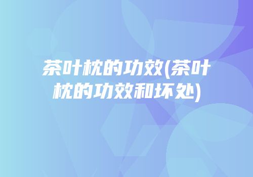 茶叶枕的功效(茶叶枕的功效和坏处)