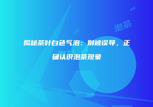 揭秘茶叶白色气泡：别被误导，正确认识泡茶现象