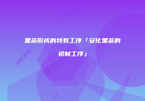 黑茶形成的特有工序「安化黑茶的初制工序」