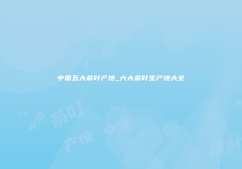 中国五大茶叶产地_六大茶叶生产地大全